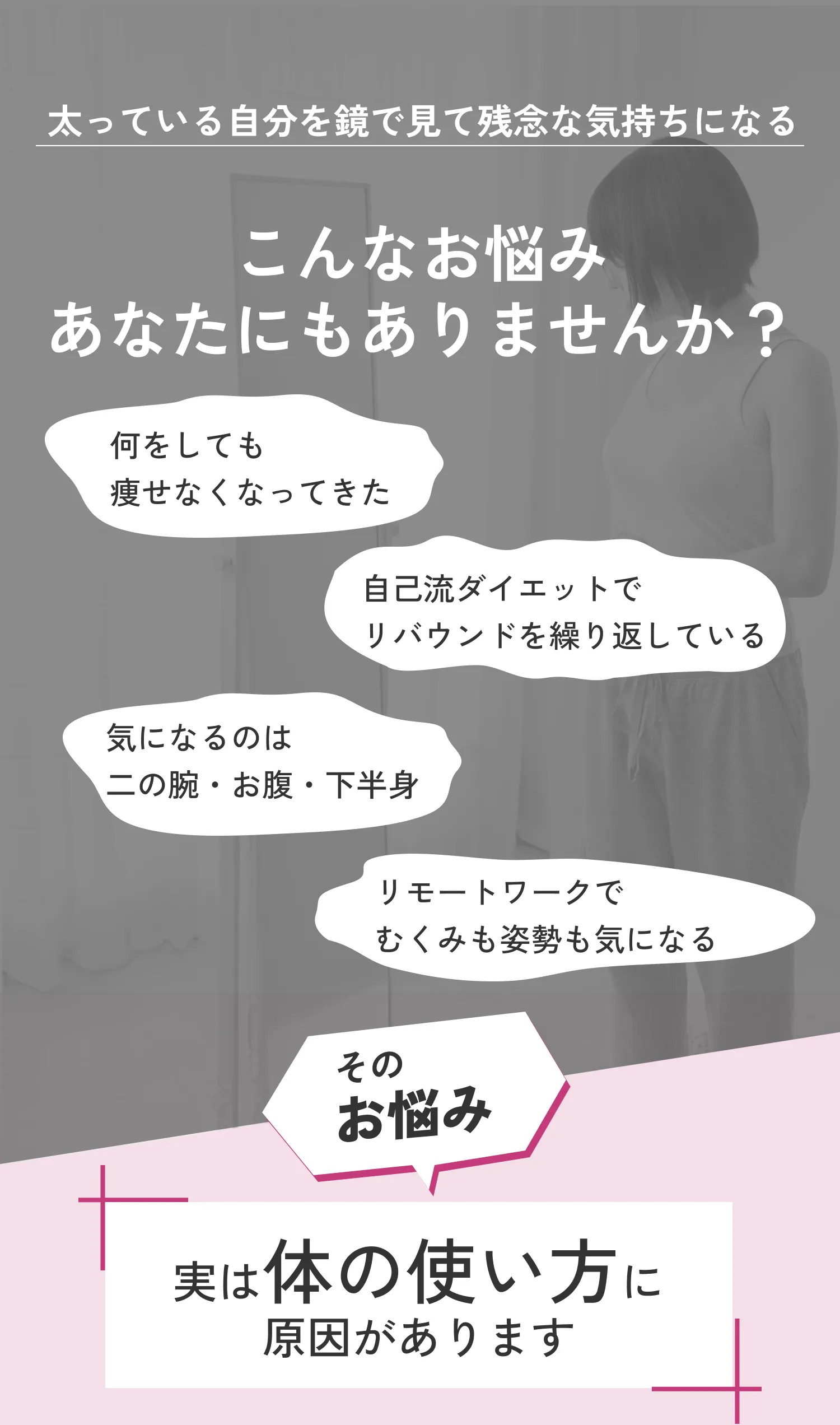 こんなお悩みありませんか？痩せない、リバウンド、二の腕・お腹・下半身が気になる、むくみが気になる。原因は体の使い方にあります。